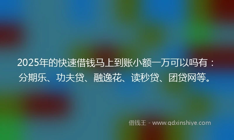 2025年的快速借钱马上到账小额一万可以吗有：分期乐、功夫贷、融逸花、读秒贷、团贷网等。