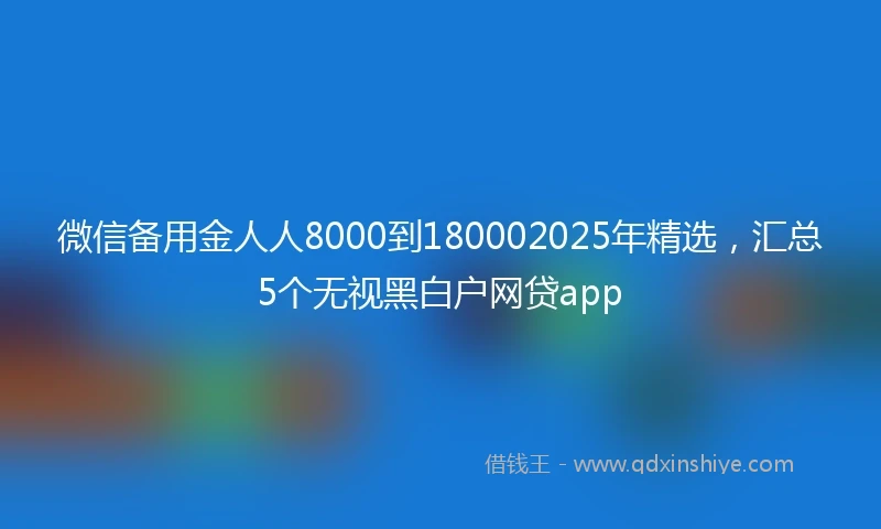 微信备用金人人8000到180002025年精选，汇总5个无视黑白户网贷app