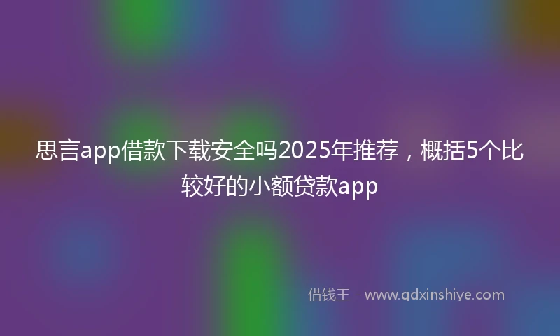 思言app借款下载安全吗2025年推荐，概括5个比较好的小额贷款app