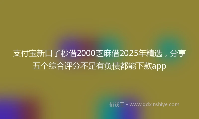 支付宝新口子秒借2000芝麻借2025年精选，分享五个综合评分不足有负债都能下款app