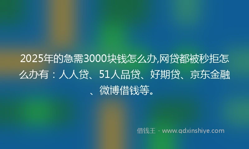 2025年的急需3000块钱怎么办,网贷都被秒拒怎么办有：人人贷、51人品贷、好期贷、京东金融、微博借钱等。