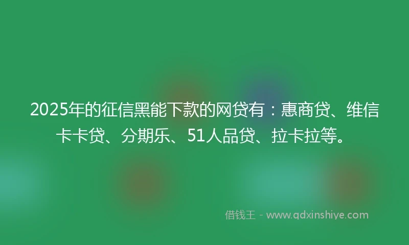 2025年的征信黑能下款的网贷有：惠商贷、维信卡卡贷、分期乐、51人品贷、拉卡拉等。