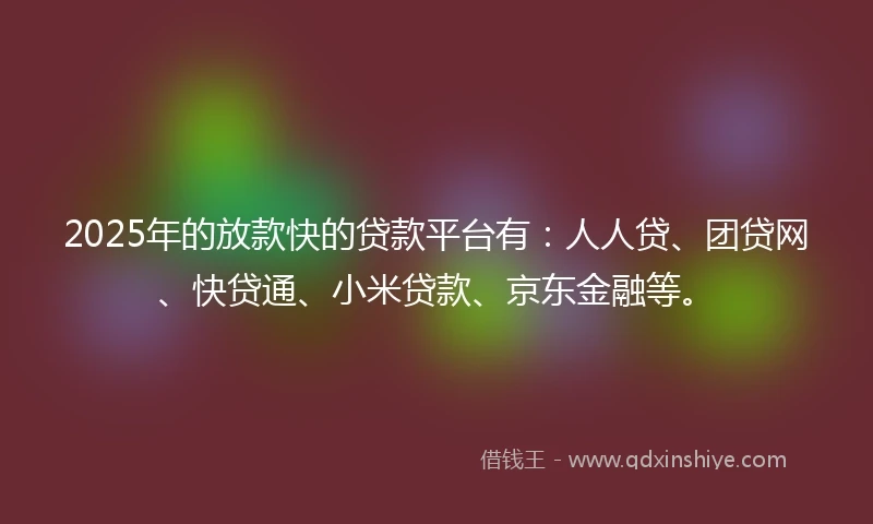 2025年的放款快的贷款平台有：人人贷、团贷网、快贷通、小米贷款、京东金融等。