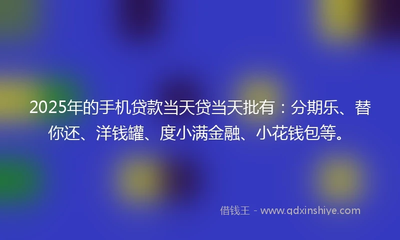 2025年的手机贷款当天贷当天批有：分期乐、替你还、洋钱罐、度小满金融、小花钱包等。