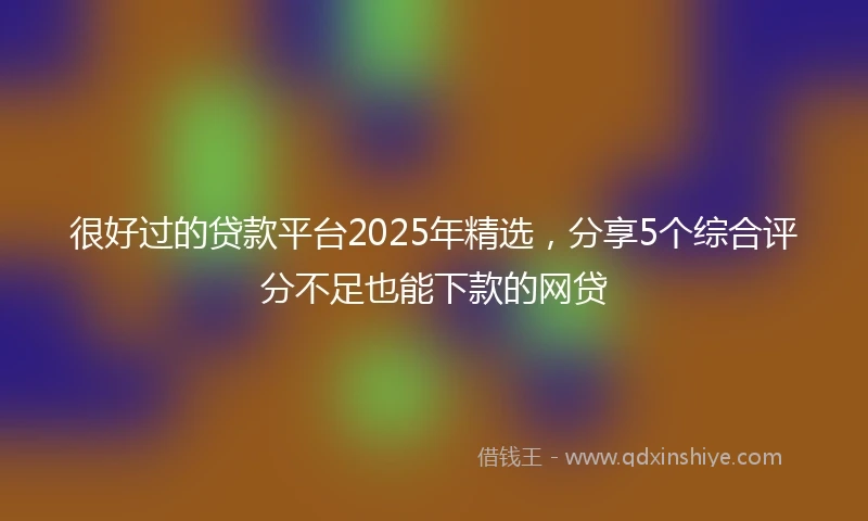 很好过的贷款平台2025年精选，分享5个综合评分不足也能下款的网贷