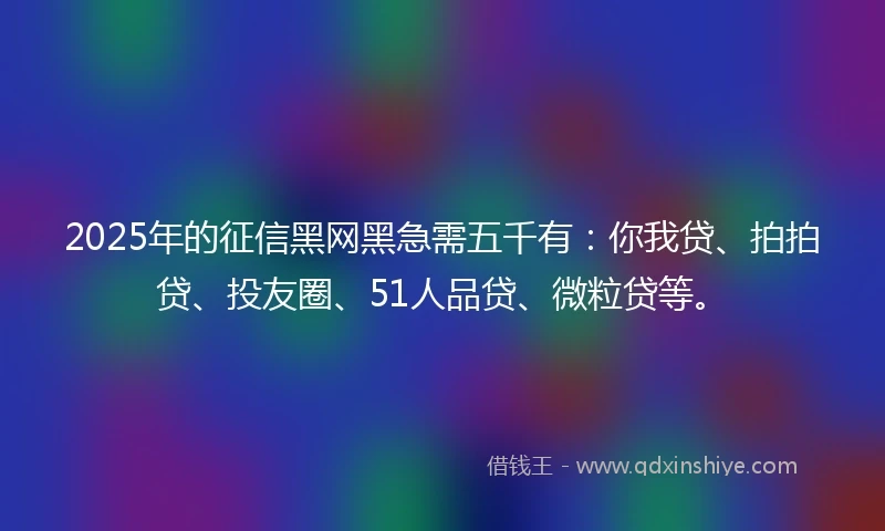 2025年的征信黑网黑急需五千有：你我贷、拍拍贷、投友圈、51人品贷、微粒贷等。