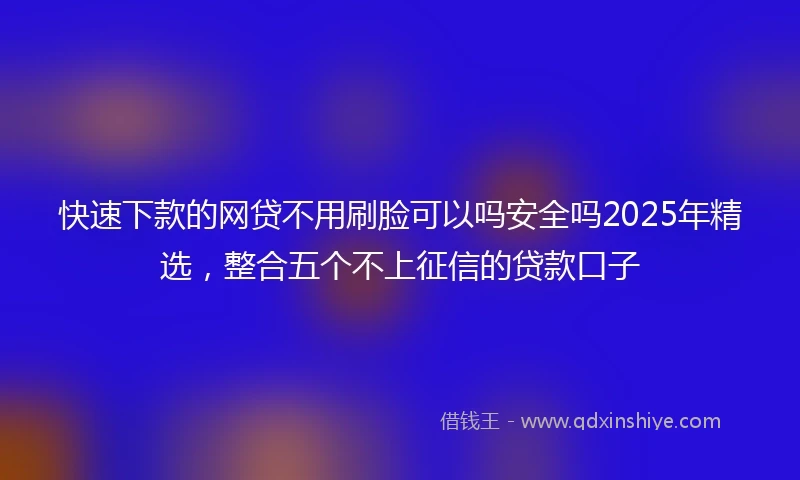 快速下款的网贷不用刷脸可以吗安全吗2025年精选，整合五个不上征信的贷款口子