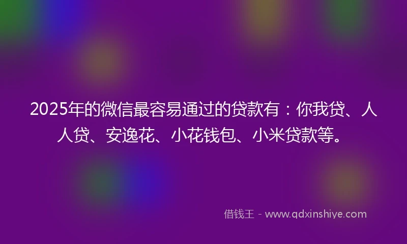 2025年的微信最容易通过的贷款有：你我贷、人人贷、安逸花、小花钱包、小米贷款等。