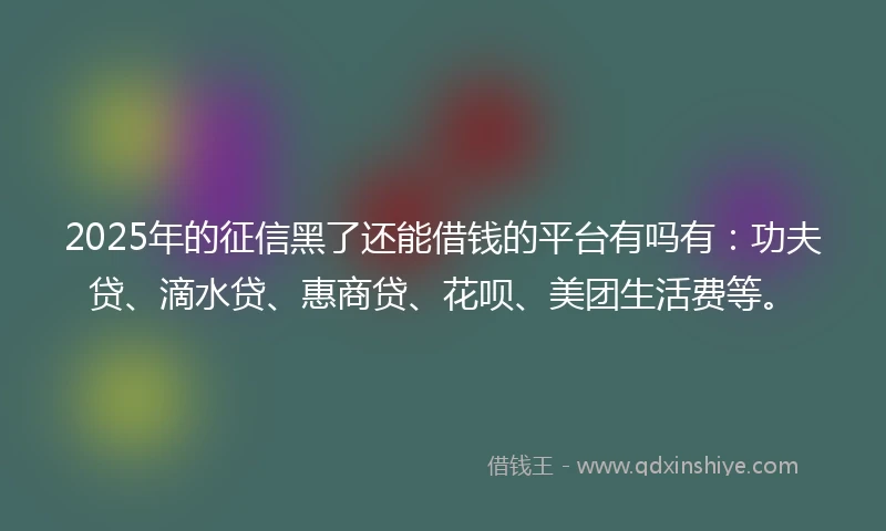 2025年的征信黑了还能借钱的平台有吗有：功夫贷、滴水贷、惠商贷、花呗、美团生活费等。