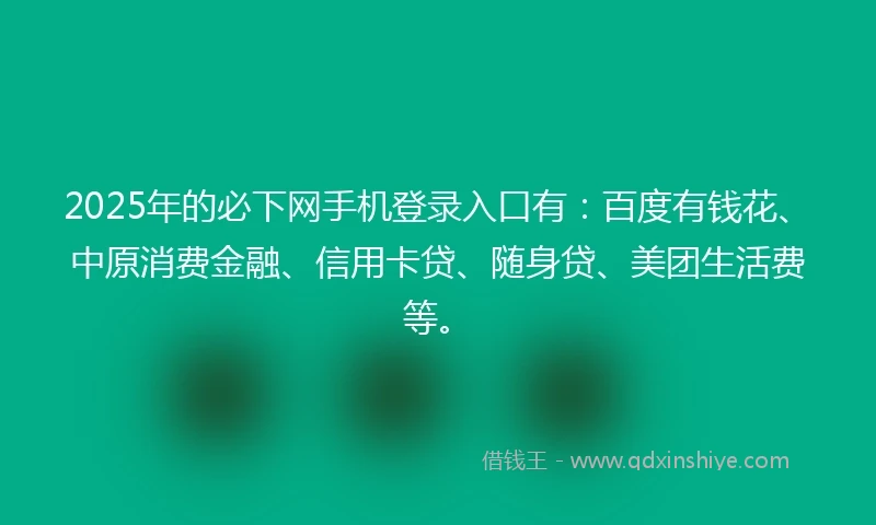 2025年的必下网手机登录入口有：百度有钱花、中原消费金融、信用卡贷、随身贷、美团生活费等。
