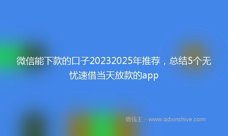 微信能下款的口子20232025年推荐，总结5个无忧速借当天放款的app