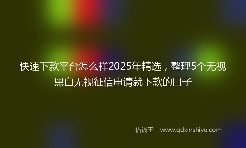 快速下款平台怎么样2025年精选，整理5个无视黑白无视征信申请就下款的口子