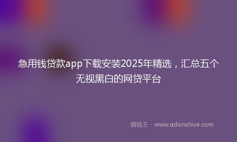 急用钱贷款app下载安装2025年精选，汇总五个无视黑白的网贷平台