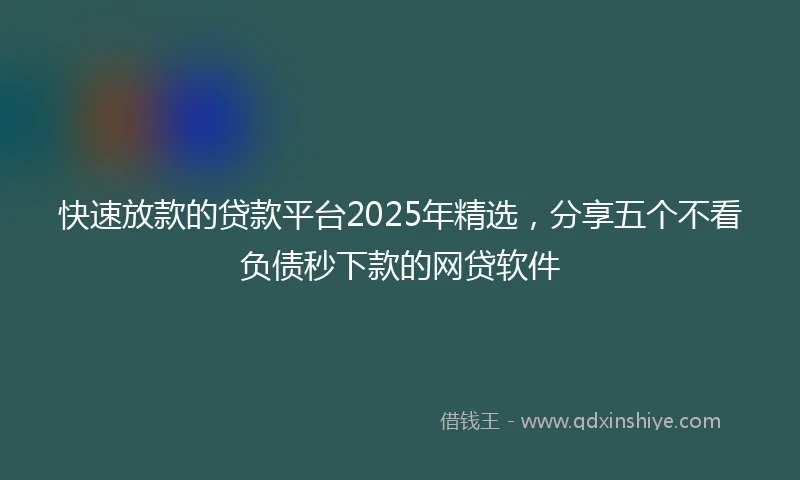 快速放款的贷款平台2025年精选，分享五个不看负债秒下款的网贷软件