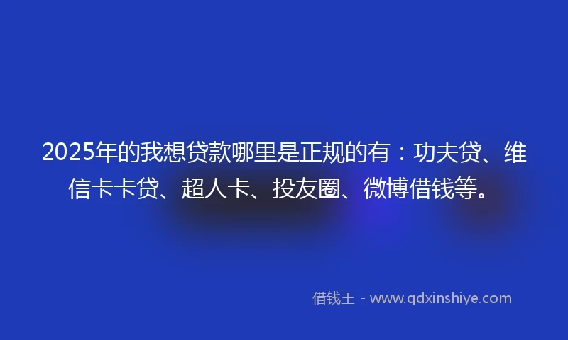 2025年的我想贷款哪里是正规的有：功夫贷、维信卡卡贷、超人卡、投友圈、微博借钱等。
