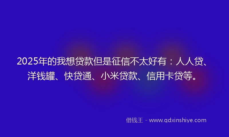 2025年的我想贷款但是征信不太好有：人人贷、洋钱罐、快贷通、小米贷款、信用卡贷等。