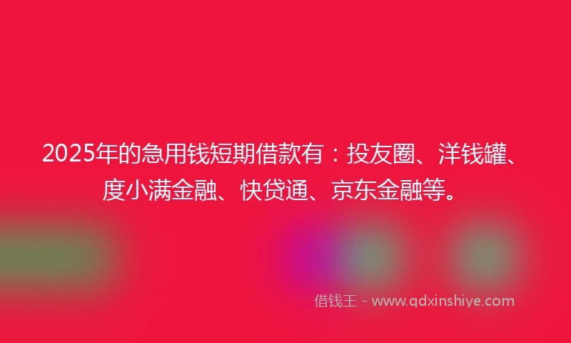2025年的急用钱短期借款有：投友圈、洋钱罐、度小满金融、快贷通、京东金融等。