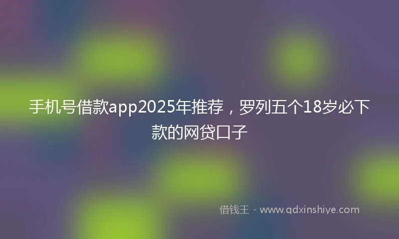 手机号借款app2025年推荐，罗列五个18岁必下款的网贷口子