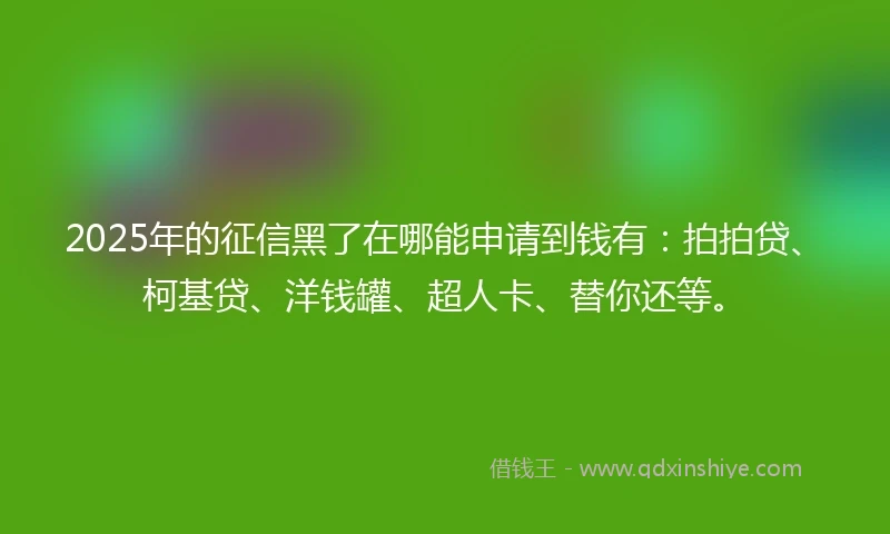 2025年的征信黑了在哪能申请到钱有：拍拍贷、柯基贷、洋钱罐、超人卡、替你还等。