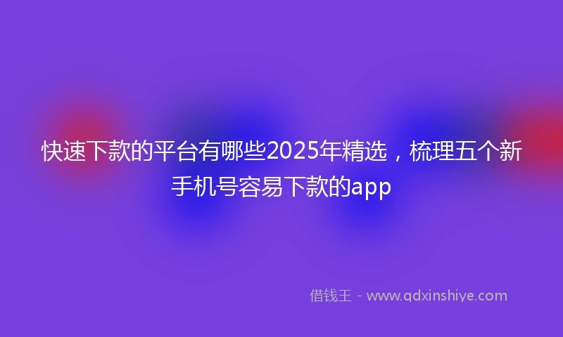 快速下款的平台有哪些2025年精选，梳理五个新手机号容易下款的app