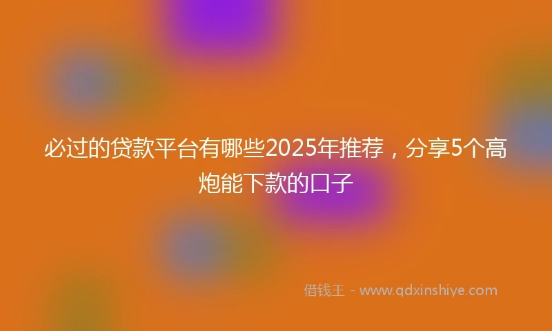必过的贷款平台有哪些2025年推荐，分享5个高炮能下款的口子