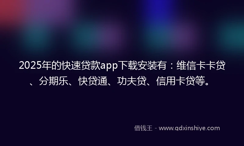 2025年的快速贷款app下载安装有：维信卡卡贷、分期乐、快贷通、功夫贷、信用卡贷等。