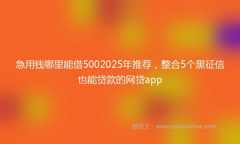 急用钱哪里能借5002025年推荐，整合5个黑征信也能贷款的网贷app