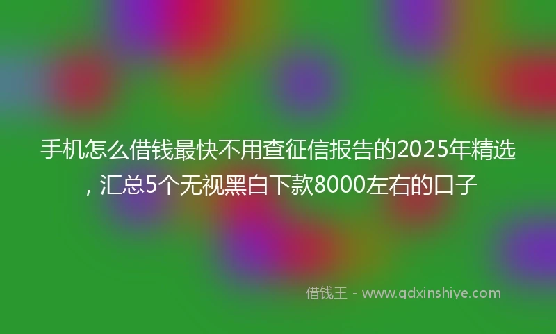 手机怎么借钱最快不用查征信报告的2025年精选，汇总5个无视黑白下款8000左右的口子