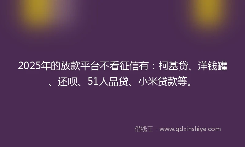 2025年的放款平台不看征信有：柯基贷、洋钱罐、还呗、51人品贷、小米贷款等。