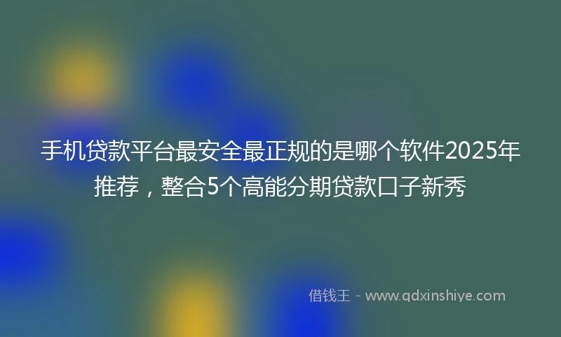 手机贷款平台最安全最正规的是哪个软件2025年推荐，整合5个高能分期贷款口子新秀