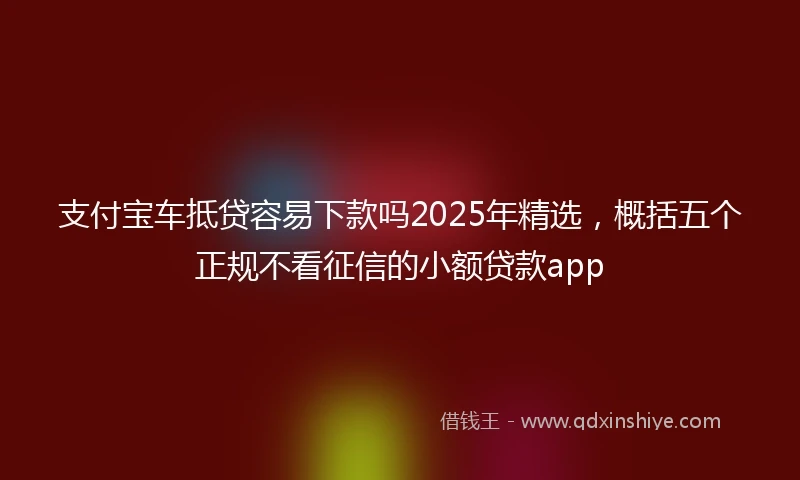 支付宝车抵贷容易下款吗2025年精选，概括五个正规不看征信的小额贷款app