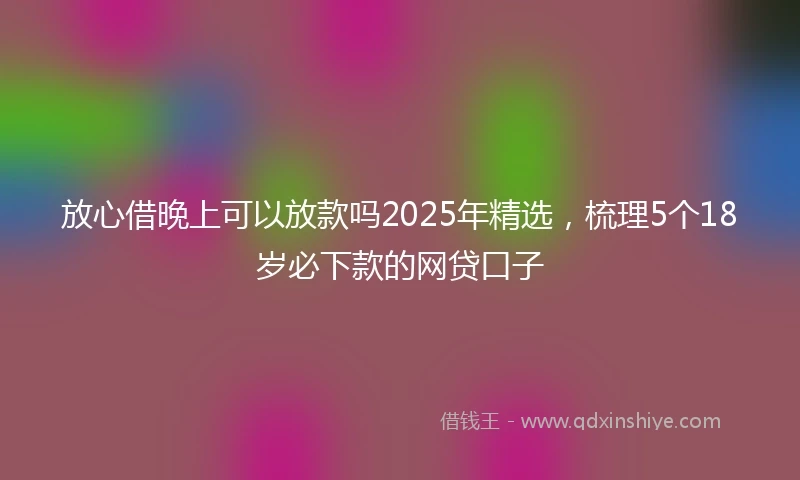 放心借晚上可以放款吗2025年精选，梳理5个18岁必下款的网贷口子