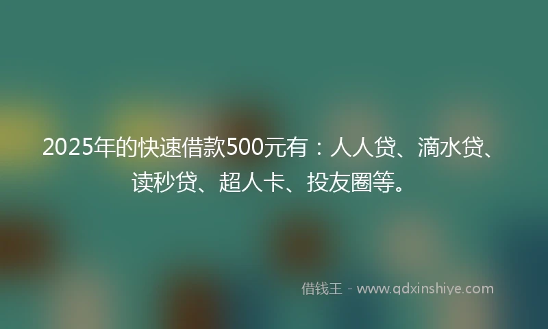 2025年的快速借款500元有：人人贷、滴水贷、读秒贷、超人卡、投友圈等。