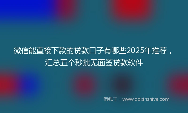 微信能直接下款的贷款口子有哪些2025年推荐，汇总五个秒批无面签贷款软件