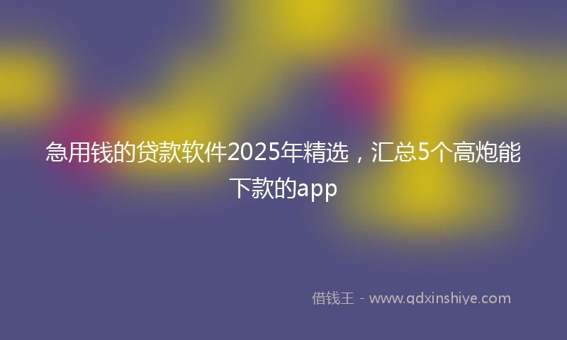 急用钱的贷款软件2025年精选，汇总5个高炮能下款的app