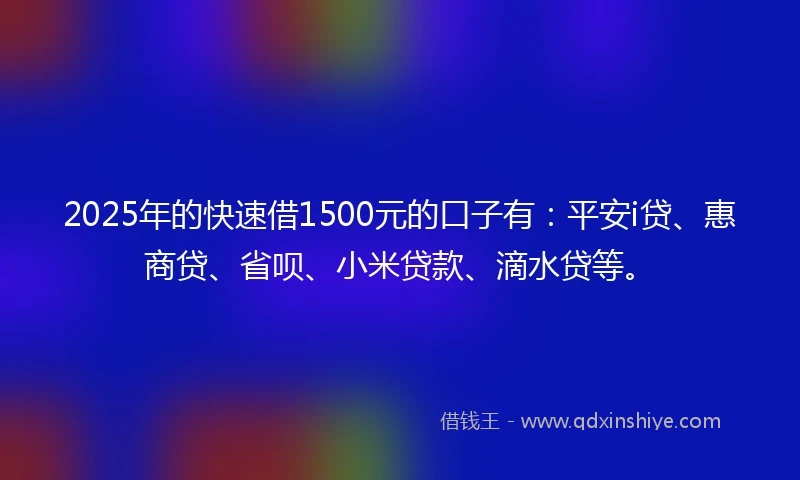 2025年的快速借1500元的口子有：平安i贷、惠商贷、省呗、小米贷款、滴水贷等。