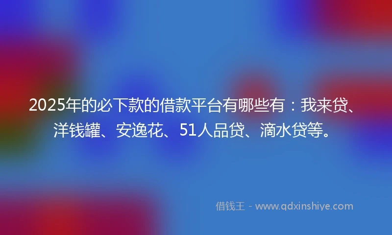 2025年的必下款的借款平台有哪些有：我来贷、洋钱罐、安逸花、51人品贷、滴水贷等。