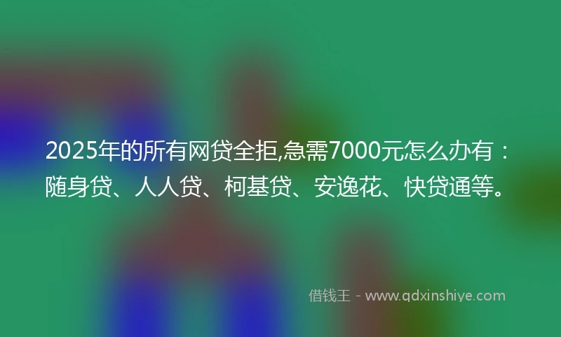 2025年的所有网贷全拒,急需7000元怎么办有：随身贷、人人贷、柯基贷、安逸花、快贷通等。
