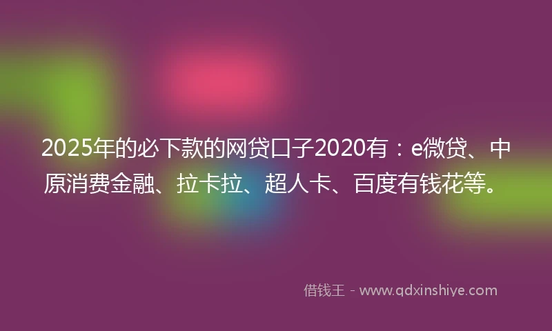 2025年的必下款的网贷口子2020有：e微贷、中原消费金融、拉卡拉、超人卡、百度有钱花等。