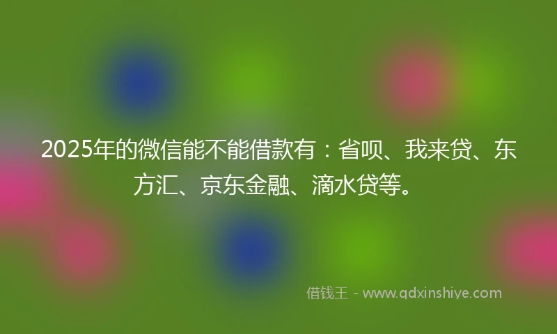 2025年的微信能不能借款有：省呗、我来贷、东方汇、京东金融、滴水贷等。