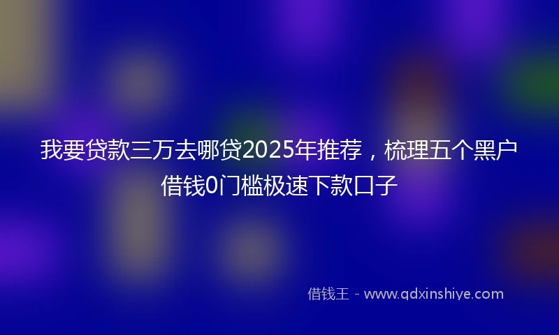 我要贷款三万去哪贷2025年推荐，梳理五个黑户借钱0门槛极速下款口子