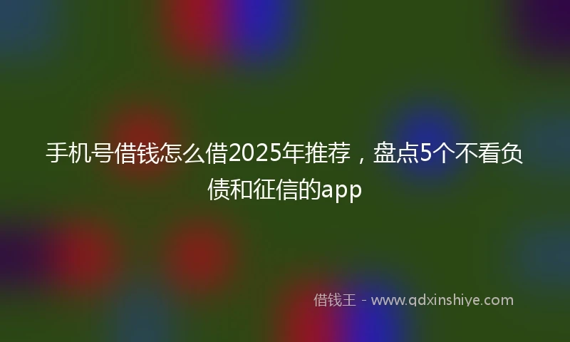手机号借钱怎么借2025年推荐，盘点5个不看负债和征信的app