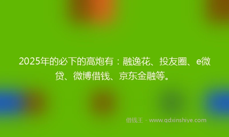 2025年的必下的高炮有：融逸花、投友圈、e微贷、微博借钱、京东金融等。