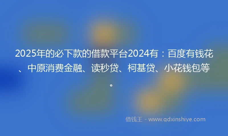2025年的必下款的借款平台2024有：百度有钱花、中原消费金融、读秒贷、柯基贷、小花钱包等。