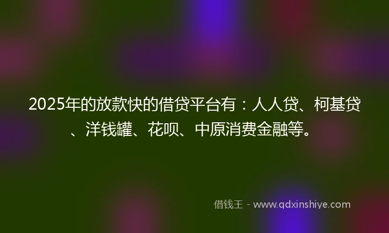 2025年的放款快的借贷平台有：人人贷、柯基贷、洋钱罐、花呗、中原消费金融等。