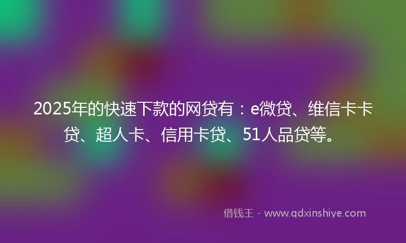 2025年的快速下款的网贷有：e微贷、维信卡卡贷、超人卡、信用卡贷、51人品贷等。