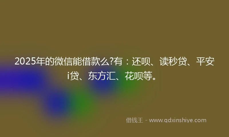2025年的微信能借款么?有：还呗、读秒贷、平安i贷、东方汇、花呗等。