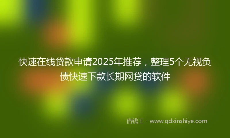 快速在线贷款申请2025年推荐，整理5个无视负债快速下款长期网贷的软件