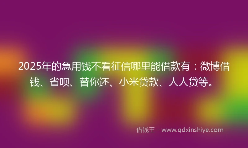 2025年的急用钱不看征信哪里能借款有：微博借钱、省呗、替你还、小米贷款、人人贷等。