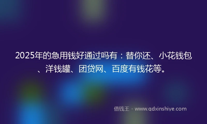 2025年的急用钱好通过吗有：替你还、小花钱包、洋钱罐、团贷网、百度有钱花等。